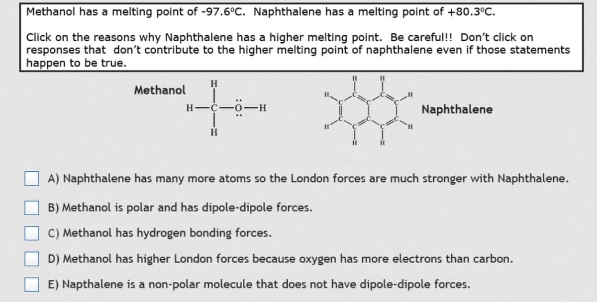 Methanol has a melting point of -97.6°C. Naphthalene has a melting point of +80.3°C.
Click on the reasons why Naphthalene has a higher melting point. Be careful!! Don't click on
responses that don't contribute to the higher melting point of naphthalene even if those statements
happen to be true.
H
4-
H-C
H
Methanol
H
H
Naphthalene
A) Naphthalene has many more atoms so the London forces are much stronger with Naphthalene.
B) Methanol is polar and has dipole-dipole forces.
C) Methanol has hydrogen bonding forces.
D) Methanol has higher London forces because oxygen has more electrons than carbon.
E) Napthalene is a non-polar molecule that does not have dipole-dipole forces.