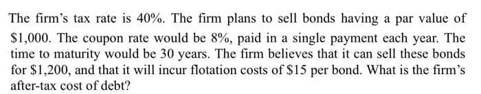 The firm's tax rate is 40%. The firm plans to sell bonds having a par value of
$1,000. The coupon rate would be 8%, paid in a single payment each year. The
time to maturity would be 30 years. The firm believes that it can sell these bonds
for $1,200, and that it will incur flotation costs of $15 per bond. What is the firm's
after-tax cost of debt?