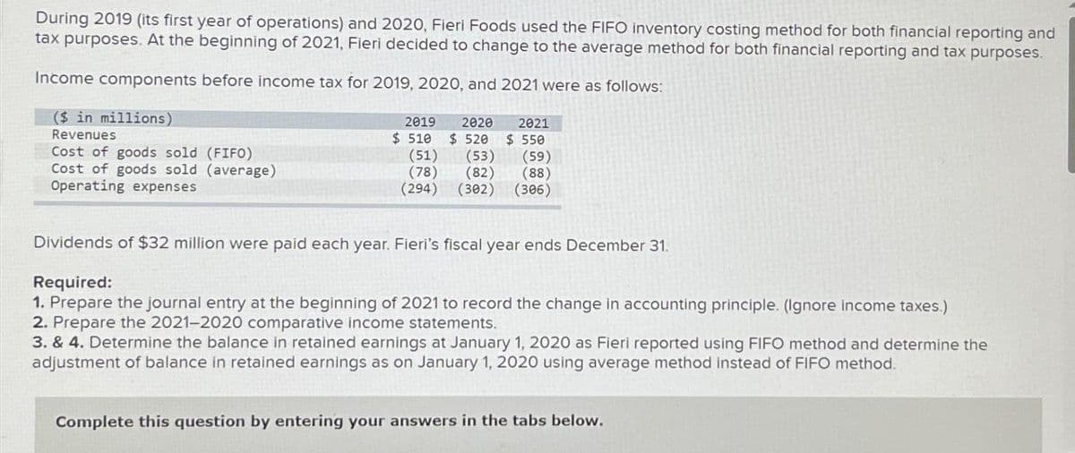 During 2019 (its first year of operations) and 2020, Fieri Foods used the FIFO inventory costing method for both financial reporting and
tax purposes. At the beginning of 2021, Fieri decided to change to the average method for both financial reporting and tax purposes.
Income components before income tax for 2019, 2020, and 2021 were as follows:
($ in millions)
Revenues
Cost of goods sold (FIFO)
Cost of goods sold (average)
Operating expenses
2019 2020
$ 520
$ 510
(51)
(78)
(294)
2021
$ 550
(53)
(82)
(302) (306)
(59)
(88)
Dividends of $32 million were paid each year. Fieri's fiscal year ends December 31.
Required:
1. Prepare the journal entry at the beginning of 2021 to record the change in accounting principle. (Ignore income taxes.)
2. Prepare the 2021-2020 comparative income statements.
3. & 4. Determine the balance in retained earnings at January 1, 2020 as Fieri reported using FIFO method and determine the
adjustment of balance in retained earnings as on January 1, 2020 using average method instead of FIFO method.
Complete this question by entering your answers in the tabs below.