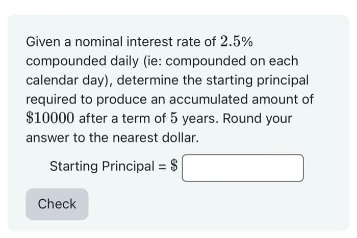 Given a nominal interest rate of 2.5%
compounded daily (ie: compounded on each
calendar day), determine the starting principal
required to produce an accumulated amount of
$10000 after a term of 5 years. Round your
answer to the nearest dollar.
Starting Principal = $
Check