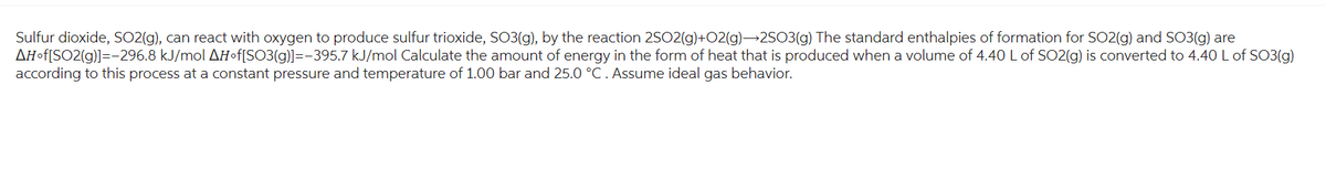 Sulfur dioxide, SO2(g), can react with oxygen to produce sulfur trioxide, SO3(g), by the reaction 25O2(g)+O2(g)→2SO3(g) The standard enthalpies of formation for SO2(g) and SO3(g) are
AH-f[SO2(g)]=-296.8 kJ/mol AH-f[SO3(g)]=-395.7 kJ/mol Calculate the amount of energy in the form of heat that is produced when a volume of 4.40 L of SO2(g) is converted to 4.40 L of SO3(g)
according to this process at a constant pressure and temperature of 1.00 bar and 25.0 °C. Assume ideal gas behavior.