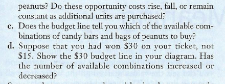 peanuts? Do these opportunity costs rise, fall, or remain
constant as additional units are purchased?
c. Does the budget line tell you which of the available com-
binations of candy bars and bags of peanuts to buy?
d. Suppose that you had won S30 on your ticket, not
$15. Show the $30 budget line in your diagram. Has
the number of available combinations increased or
decreased?
