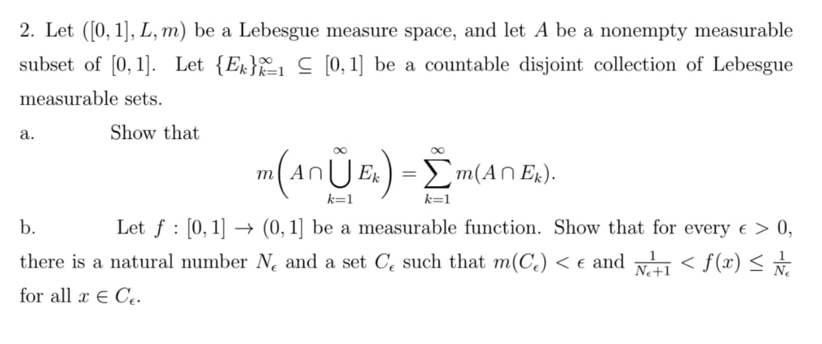2. Let ([0, 1], L, m) be a Lebesgue measure space, and let A be a nonempty measurable
subset of [0, 1]. Let {E}
[0, 1] be a countable disjoint collection of Lebesgue
measurable sets.
a.
Show that
m (AnŮ Ex) = m(
k=1
k=1
Σm(An Ek).
b.
Let f [0, 1] (0, 1] be a measurable function. Show that for every € > 0,
there is a natural number N and a set C such that m(Ce) < € and
< f(x) ≤ / / /
for all x € Ce.
1
1
NE+1
