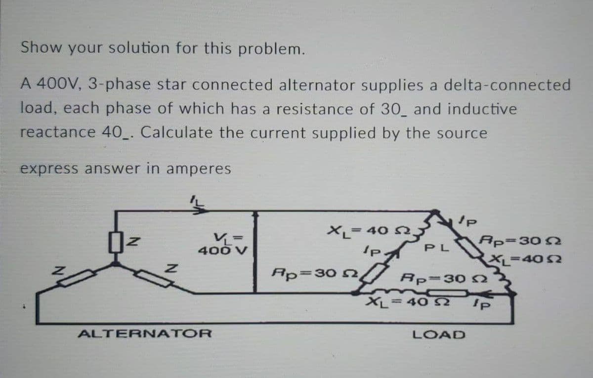 Show your solution for this problem.
A 400V, 3-phase star connected alternator supplies a delta-connected
load, each phase of which has a resistance of 30 and inductive
reactance 40. Calculate the current supplied by the source
express answer in amperes
400
ALTERNATOR
XL= 40 52.
IPA
Ap=30 22,
PL
JP
Ap=3022
XL=4052
Rp=30
XL-40 2 Ip
LOAD