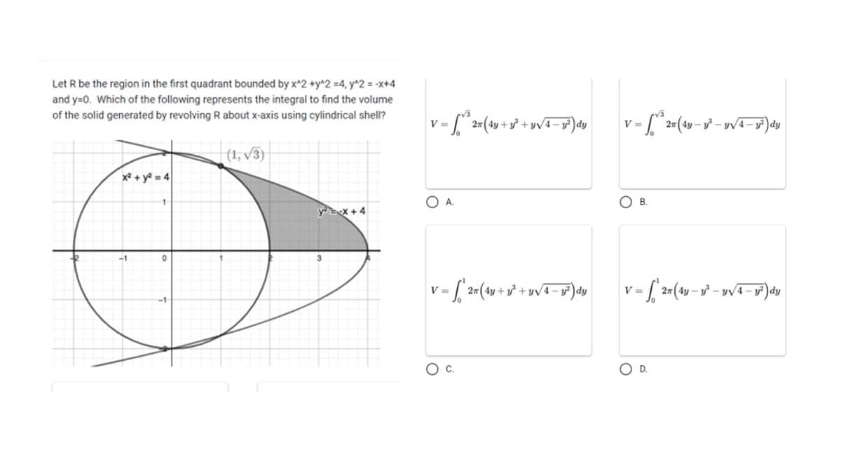 Let R be the region in the first quadrant bounded by x^2 +y^2 =4, y^2 = -x+4
and y=0. Which of the following represents the integral to find the volume
of the solid generated by revolving R about x-axis using cylindrical shell?
|(1, √3)
x² + y²=4
-1
0
y=x+4
V=
V = √³ 27 (4y + y² + y√4 −1²³) dy
y
O A.
V=2(4y + y² + 3√4-3²) dy
1
C.
V=
1 = √³ 2 = (4y - 1²³ - Y√4-1 dy
OB.
V = 2x (4y - 1³-√4-1²³) dy
D