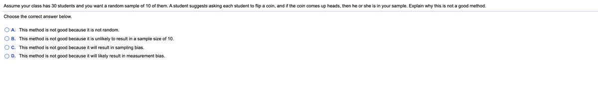 Assume your class has 30 students and you want a random sample of 10 of them. A student suggests asking each student to flip a coin, and if the coin comes up heads, then he or she is in your sample. Explain why this is not a good method.
Choose the correct answer below.
A. This method is not good because it is not random.
OB. This method is not good because it is unlikely to result in a sample size of 10.
O C. This method is not good because it will result in sampling bias.
O D. This method is not good because it will likely result in measurement bias.
