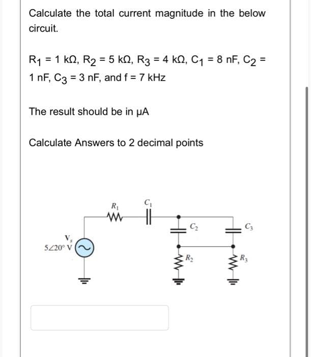 Calculate the total current magnitude in the below
circuit.
R₁ = 1 kQ2, R₂ = 5 kN, R3 = 4 kN, C₁ = 8 nF, C₂ =
1 nF, C3 = 3 nF, and f = 7 kHz
The result should be in µA
Calculate Answers to 2 decimal points
5/20° V
R₁
www
C₁
HH
C₂
R₂
HH
www |
C3
R3