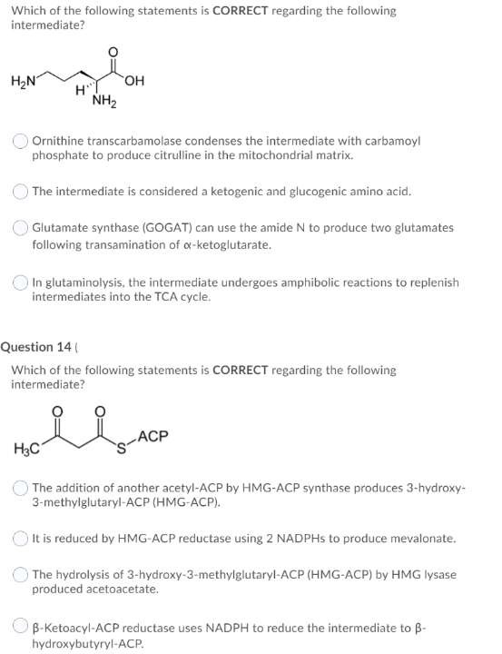 Which of the following statements is CORRECT regarding the following
intermediate?
H2N
OH
H
NH2
O Ornithine transcarbamolase condenses the intermediate with carbamoyl
phosphate to produce citrulline in the mitochondrial matrix.
) The intermediate is considered a ketogenic and glucogenic amino acid.
Glutamate synthase (GOGAT) can use the amide N to produce two glutamates
following transamination of a-ketoglutarate.
) In glutaminolysis, the intermediate undergoes amphibolic reactions to replenish
intermediates into the TCA cycle.
Question 14 (
Which of the following statements is CORRECT regarding the following
intermediate?
LACP
H3C
The addition of another acetyl-ACP by HMG-ACP synthase produces 3-hydroxy-
3-methylglutaryl-ACP (HMG-ACP).
O It is reduced by HMG-ACP reductase using 2 NADPHS to produce mevalonate.
The hydrolysis of 3-hydroxy-3-methylglutaryl-ACP (HMG-ACP) by HMG lysase
produced acetoacetate.
OB-Ketoacyl-ACP reductase uses NADPH to reduce the intermediate to B-
hydroxybutyryl-ACP.
