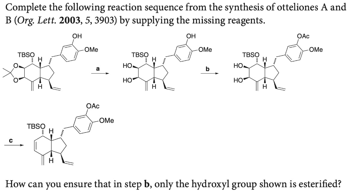 Complete the following reaction sequence from the synthesis of otteliones A and
B (Org. Lett. 2003, 5, 3903) by supplying the missing reagents.
OH
OH
OAc
-OMe
-OMe
OMe
TBSO
TBSO
H
TBSO
Но-
HO
a
b
HO
HO
H
OAC
OMe
TBSO
How can you ensure that in step b, only the hydroxyl group shown is esterified?
