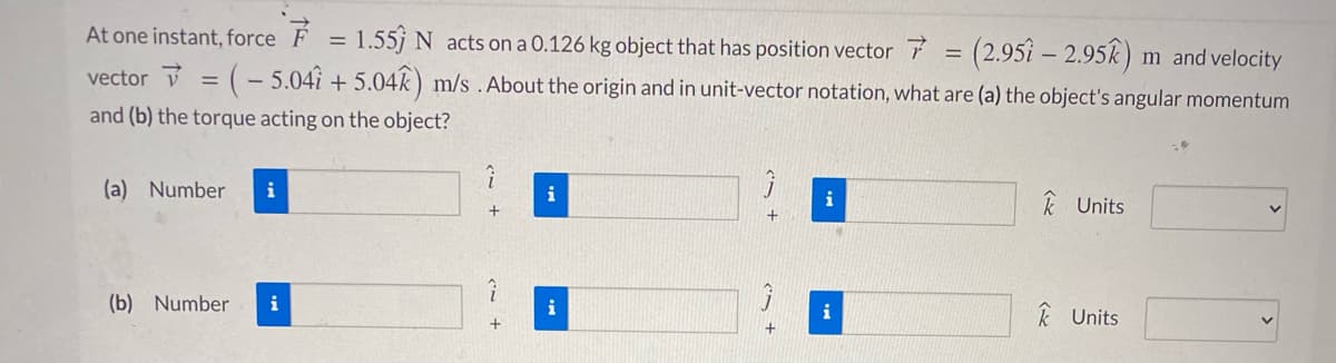 At one instant, force F = 1.55j N acts on a 0.126 kg object that has position vector
= (2.95 – 2.95k) m and velocity
vector = ( – 5.04i + 5.04k) m/s .About the origin and in unit-vector notation, what are (a) the object's angular momentum
and (b) the torque acting on the object?
(a) Number
i
i
i
k Units
(b) Number
i
i
i
k Units
