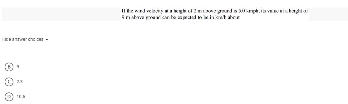 If the wind velocity at a height of 2 m above ground is 5.0 kmph, its value at a height of
9 m above ground can be expected to be in km/h about
Hide answer choices a
B
9
2.3
10.6
