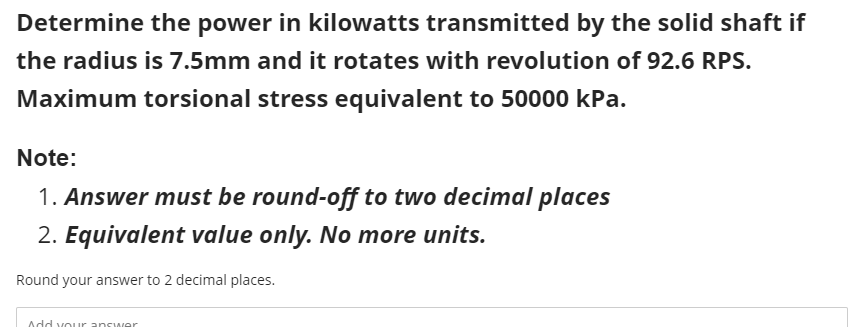 Determine the power in kilowatts transmitted by the solid shaft if
the radius is 7.5mm and it rotates with revolution of 92.6 RPS.
Maximum torsional stress equivalent to 50000 kPa.
Note:
1. Answer must be round-off to two decimal places
2. Equivalent value only. No more units.
Round your answer to 2 decimal places.
Add vour answer
