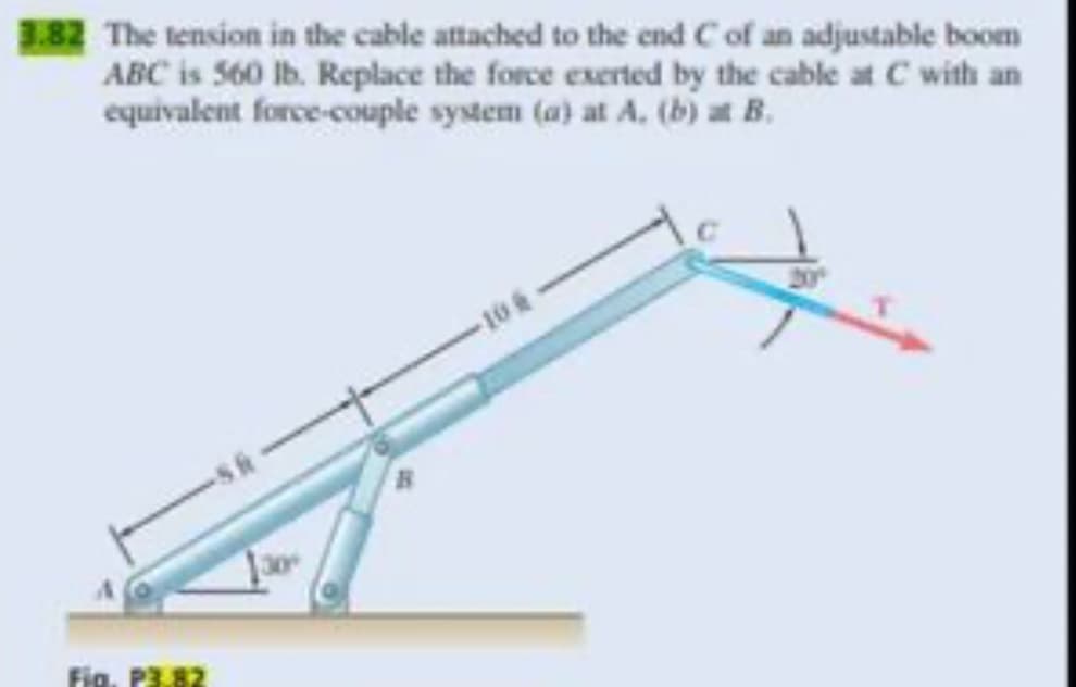 3.82 The tension in the cable attached to the end C of an adjustable boom
ABC is 560 lb. Replace the force exerted by the cable at C with an
equivalent force-couple system (a) at A. (b) at B.
Fig. P3.82
106