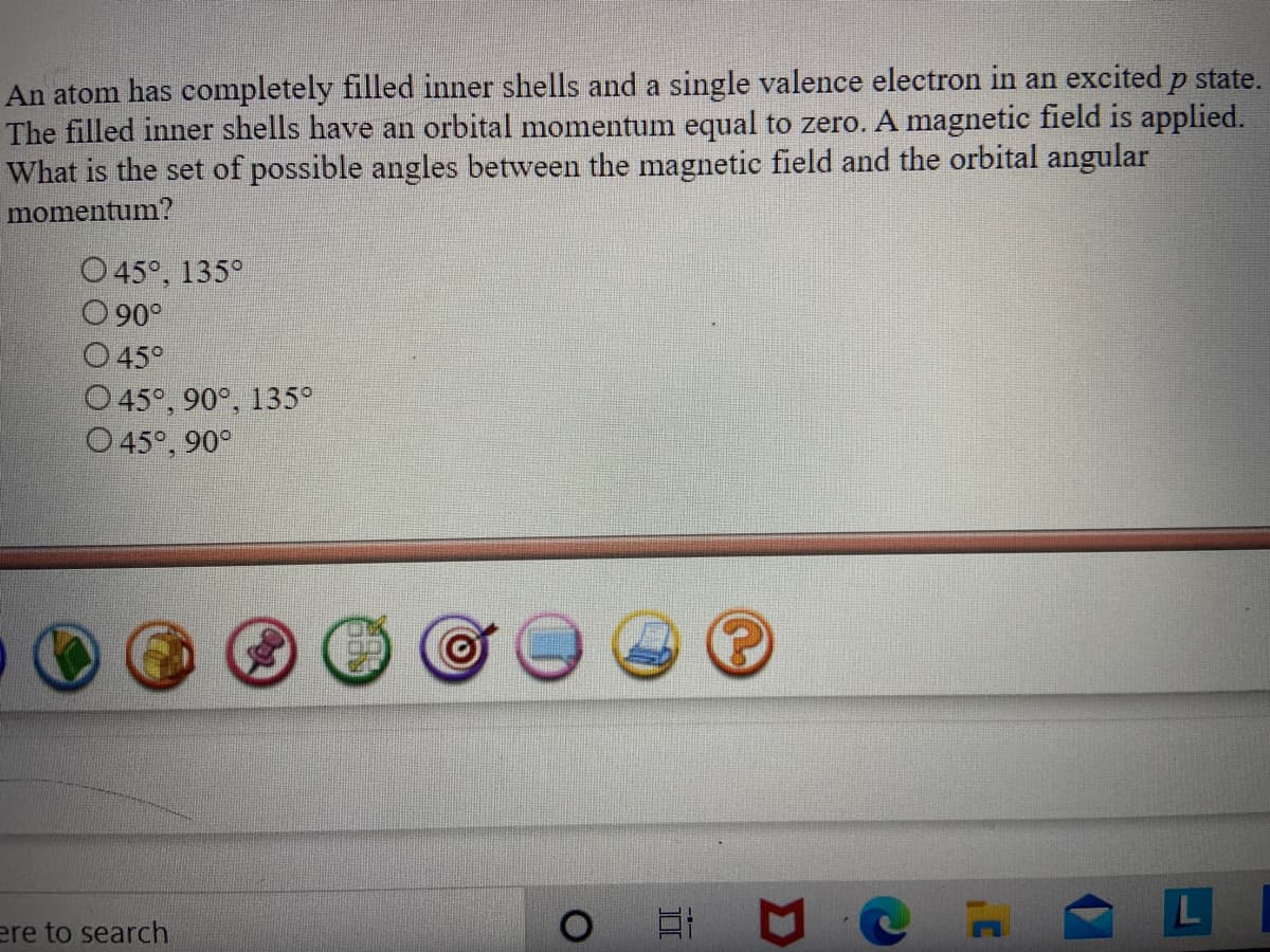 An atom has completely filled inner shells and a single valence electron in an excited p state.
The filled inner shells have an orbital momentum equal to zero. A magnetic field is applied.
What is the set of possible angles between the magnetic field and the orbital angular
momentum?
O 45°, 135°
90°
45°
O45°, 90°, 135°
O 45°, 90°
ere to search
