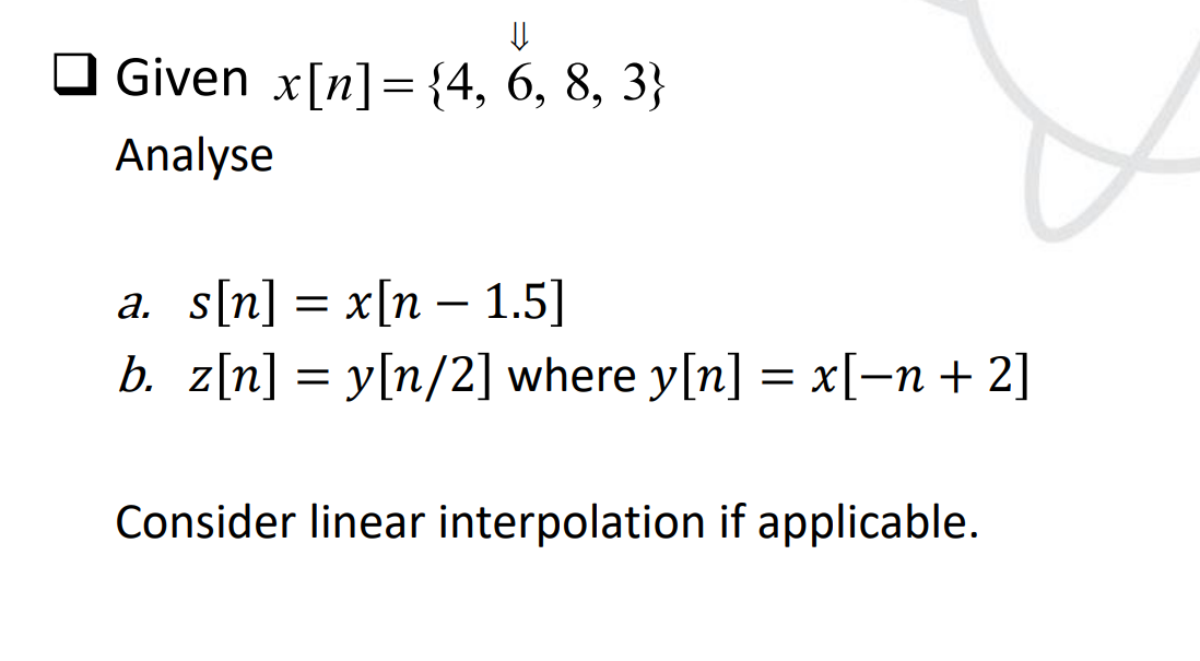 ⇓
Given x[n] = {4, 6, 8, 3}
Analyse
a. s[n] = x[n — 1.5]
b. z[n] = y[n/2] where y[n] = x[−n + 2]
Consider linear interpolation if applicable.