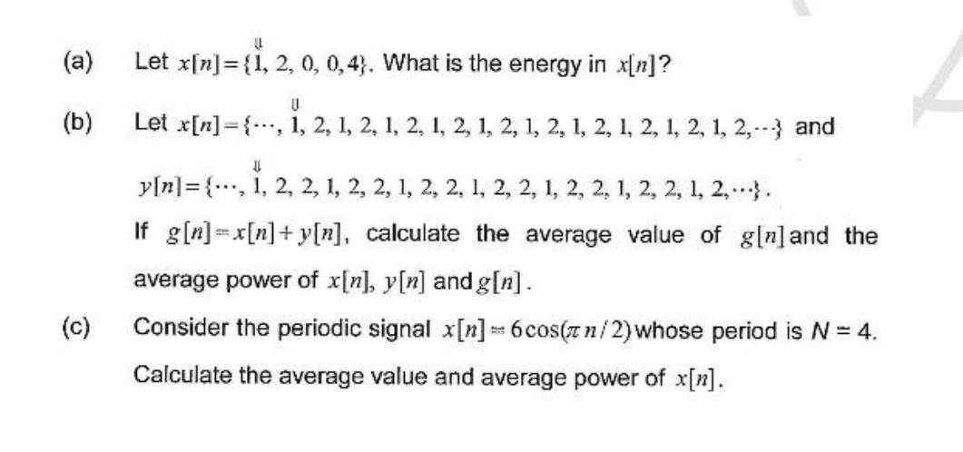 LL
Let x[n] = {1, 2, 0, 0, 4). What is the energy in x[n]?
U
Let x[n], 1, 2, 1, 2, 1, 2, 1, 2, 1, 2, 1, 2, 1, 2, 1, 2, 1, 2, 1, 2,-- and
↓↓
y[n]{, 1, 2, 2, 1, 2, 2, 1, 2, 2, 1, 2, 2, 1, 2, 2, 1, 2, 2, 1, 2,...}.
If g[n]=x[n]+y[n], calculate the average value of g[n] and the
average power of x[n], y[n] and g[n].
(c)
Consider the periodic signal x[n] = 6cos(zn/2) whose period is N = 4.
Calculate the average value and average power of x[n].
(a)
(b)