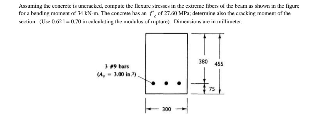 Assuming the concrete is uncracked, compute the flexure stresses in the extreme fibers of the beam as shown in the figure
for a bending moment of 34 kN-m. The concrete has an f' of 27.60 MPa; determine also the cracking moment of the
section. (Use 0.62 1 = 0.70 in calculating the modulus of rupture). Dimensions are in millimeter.
380
455
3 #9 bars
(A, = 3.00 in.2)
75
300
