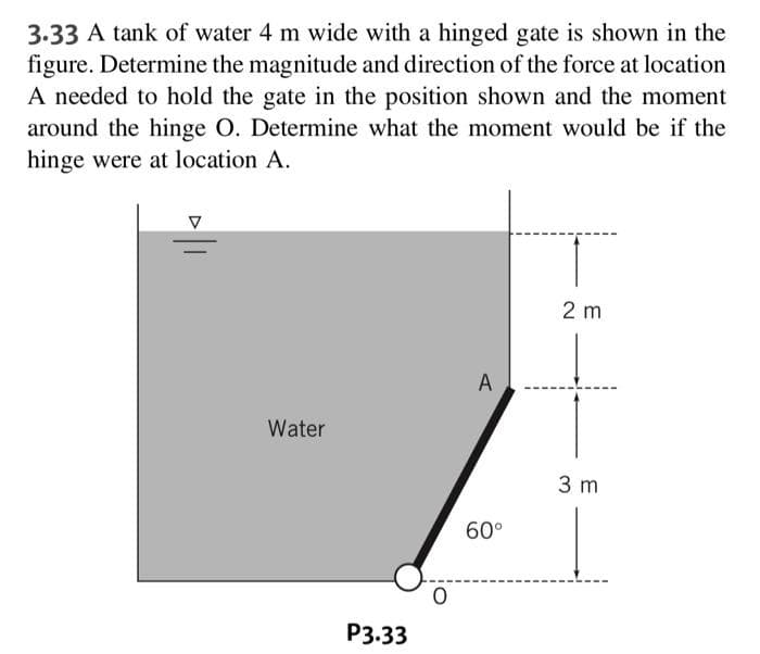 3.33 A tank of water 4 m wide with a hinged gate is shown in the
figure. Determine the magnitude and direction of the force at location
A needed to hold the gate in the position shown and the moment
around the hinge O. Determine what the moment would be if the
hinge were at location A.
Water
P3.33
O
A
60°
2 m
3 m