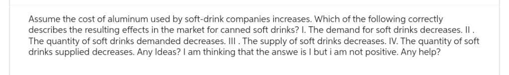 Assume the cost of aluminum used by soft-drink companies increases. Which of the following correctly
describes the resulting effects in the market for canned soft drinks? I. The demand for soft drinks decreases. II.
The quantity of soft drinks demanded decreases. III. The supply of soft drinks decreases. IV. The quantity of soft
drinks supplied decreases. Any Ideas? I am thinking that the answe is I but i am not positive. Any help?