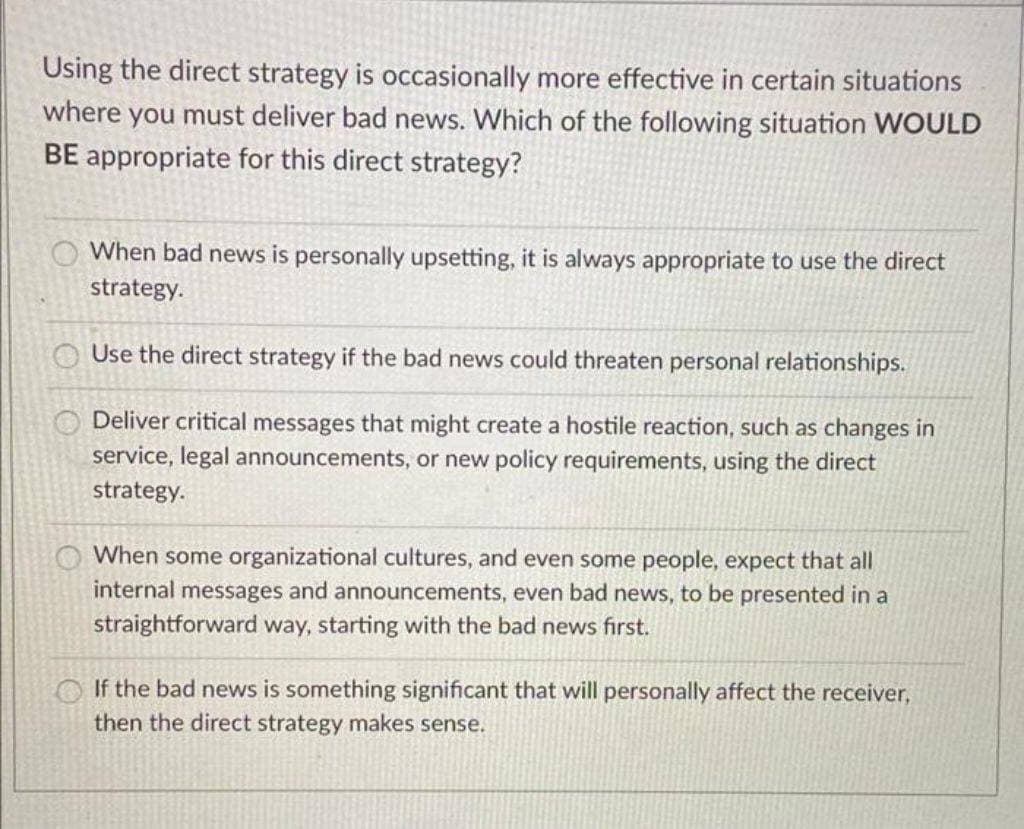 Using the direct strategy is occasionally more effective in certain situations
where you must deliver bad news. Which of the following situation WOULD
BE appropriate for this direct strategy?
OO
When bad news is personally upsetting, it is always appropriate to use the direct
strategy.
Use the direct strategy if the bad news could threaten personal relationships.
Deliver critical messages that might create a hostile reaction, such as changes in
service, legal announcements, or new policy requirements, using the direct
strategy.
When some organizational cultures, and even some people, expect that all
internal messages and announcements, even bad news, to be presented in a
straightforward way, starting with the bad news first.
If the bad news is something significant that will personally affect the receiver,
then the direct strategy makes sense.