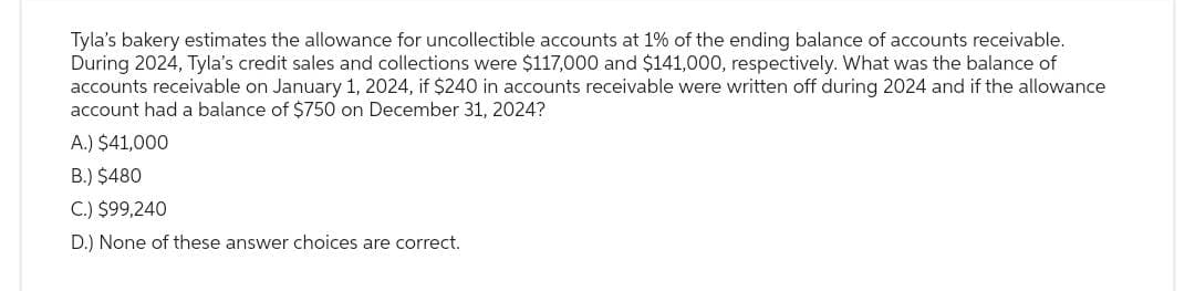 Tyla's bakery estimates the allowance for uncollectible accounts at 1% of the ending balance of accounts receivable.
During 2024, Tyla's credit sales and collections were $117,000 and $141,000, respectively. What was the balance of
accounts receivable on January 1, 2024, if $240 in accounts receivable were written off during 2024 and if the allowance
account had a balance of $750 on December 31, 2024?
A.) $41,000
B.) $480
C.) $99,240
D.) None of these answer choices are correct.