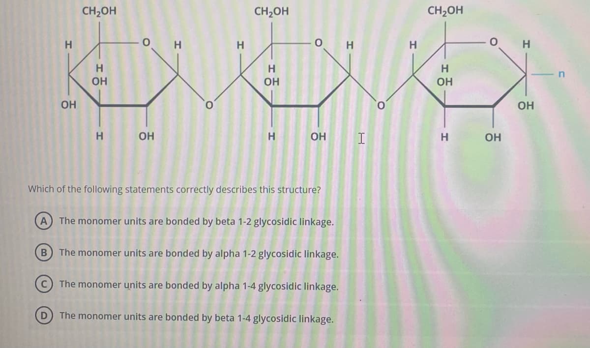 H
OH
CH2OH
D
H
ОН
H
الحزن
ОН
CH2OH
ОН
H
ОН I
Which of the following statements correctly describes this structure?
(A) The monomer units are bonded by beta 1-2 glycosidic linkage.
B
The monomer units are bonded by alpha 1-2 glycosidic linkage.
The monomer units are bonded by alpha 1-4 glycosidic linkage.
The monomer units are bonded by beta 1-4 glycosidic linkage.
H
CH2OH
H
ОН
H
ОН
H
ОН