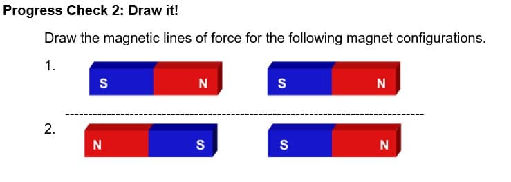 Progress Check 2: Draw it!
Draw the magnetic lines of force for the following magnet configurations.
1.
S
N
S
N
2.
N
S
S
N