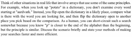Think of other situations in real life that involve arrays that use some of the same principles.
For example, when you look up "potato" in a dictionary, you don't examine every word
starting at "aardvark." Instead, you flip open the dictionary in a likely place, compare what
is there with the word you are looking for, and then flip the dictionary open to another
place you pick based on the comparison. As a human, you can short-circuit such a search
somewhat because you know "p" is closer to the end of the alphabet than the beginning,
but the principle is similar. Discuss the scenario briefly and state your methods of making
your searches faster and more efficient.
