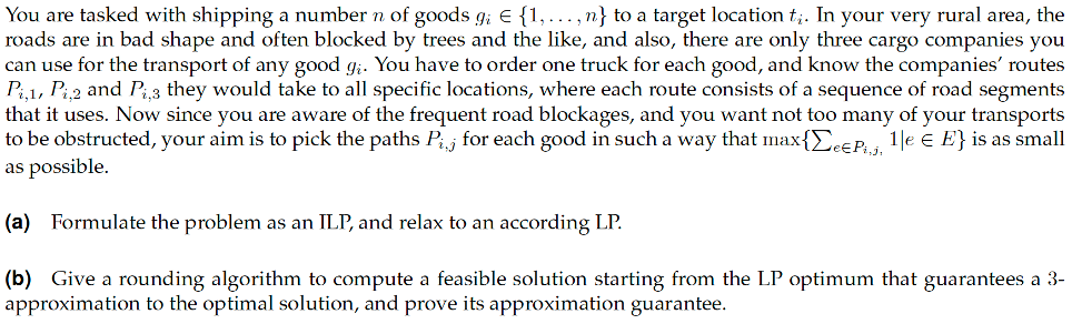 You are tasked with shipping a number n of goods g; E {1, ... , n} to a target location t;. In your very rural area, the
roads are in bad shape and often blocked by trees and the like, and also, there are only three cargo companies you
can use for the transport of any good g;. You have to order one truck for each good, and know the companies' routes
Pi,1, Pi2 and Pi3 they would take to all specific locations, where each route consists of a sequence of road segments
that it uses. Now since you are aware of the frequent road blockages, and you want not too many of your transports
to be obstructed, your aim is to pick the paths Pij for each good in such a way that max{E.EP. 1|e e E} is as small
as possible.
(a) Formulate the problem as an ILP, and relax to an according LP.
(b) Give a rounding algorithm to compute a feasible solution starting from the LP optimum that guarantees a 3-
approximation to the optimal solution, and prove its approximation guarantee.
