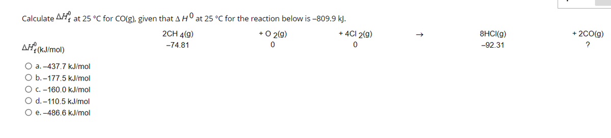 Calculate AH at 25 °C for CO(g), given that AH at 25 °C for the reaction below is -809.9 kJ.
2CH 4(g)
+ O 2(g)
+ 4CI 2(g)
8HCI(g)
+ 2C0(g)
AH, (KJ/mol)
-92.31
-74.81
a. -437.7 kJ/mol
O b.-177.5 kJ/mol
C. -160.0 kJ/mol
O d.-110.5 kJ/mol
O e. -486.6 kJ/mol
