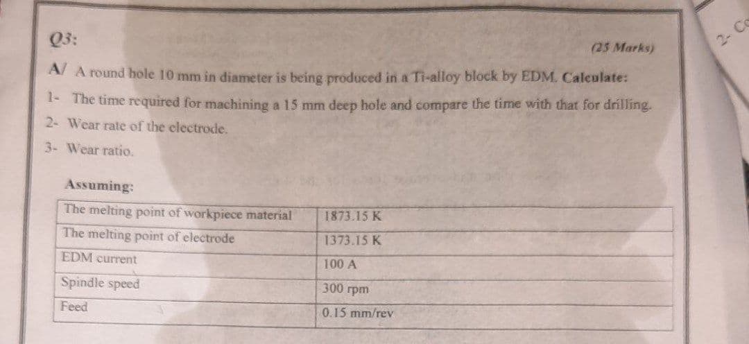 Q3:
2- Co
(25 Marks)
A/ A round hole 10 mm in diameter is being produced in a Ti-alloy block by EDM. Calculate:
I- The time required for machining a 15 mm deep hole and compare the time with that for drílling.
2- Wear rate of the electrode.
3- Wear ratio.
Assuming:
The melting point of workpiece material
1873.15 K
The melting point of electrode
1373.15 K
EDM current
100 A
Spindle speed
300 грm
Feed
0.15 mm/rev
