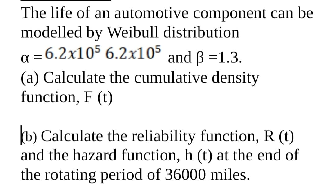 The life of an automotive component can be
modelled by Weibull distribution
a = 6.2x105 6.2x105
(a) Calculate the cumulative density
function, F (t)
and ß =1.3.
b) Calculate the reliability function, R (t)
and the hazard function, h (t) at the end of
the rotating period of 36000 miles.
