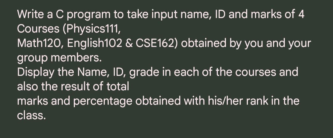 Write a C program to take input name, ID and marks of 4
Courses (Physics111,
Math120, English102 & CSE162) obtained by you and your
group members.
Display the Name, ID, grade in each of the courses and
also the result of total
marks and percentage obtained with his/her rank in the
class.
