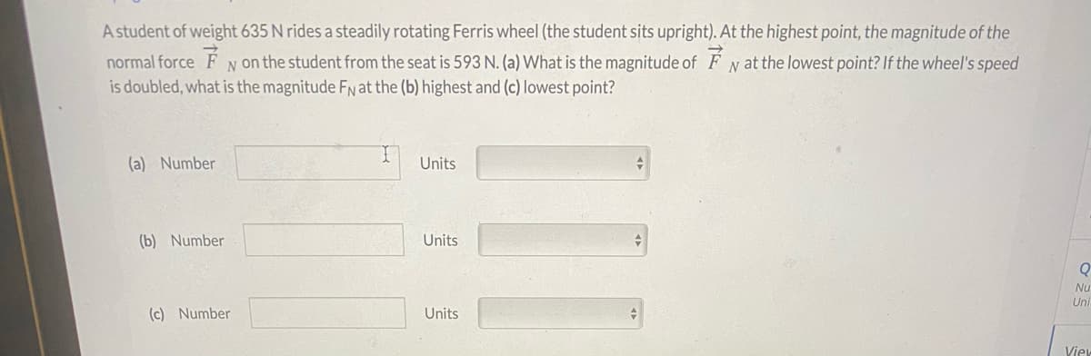A student of weight 635 N rides a steadily rotating Ferris wheel (the student sits upright). At the highest point, the magnitude of the
normal force F N on the student from the seat is 593 N. (a) What is the magnitude of FN at the lowest point? If the wheel's speed
is doubled, what is the magnitude FN at the (b) highest and (c) lowest point?
(a) Number
Units
(b) Number
Units
Nu
Uni
(c) Number
Units
Viev
