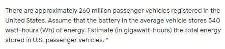There are approximately 260 million passenger vehicles registered in the
United States. Assume that the battery in the average vehicle stores 540
watt-hours (Wh) of energy. Estimate (in gigawatt-hours) the total energy
stored in U.S. passenger vehicles. *
