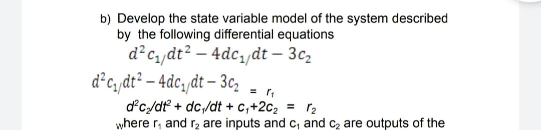 b) Develop the state variable model of the system described
by the following differential equations
d?c, dt? – 4dc,dt – 3c,
d°c, dt? – 4dc,/dt – 3c,
-
= r,
dc/dt + dc,/dt + c,+2c2
r2
where r, and r, are inputs and c, and c2 are outputs of the
