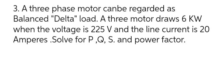 3. A three phase motor canbe regarded as
Balanced "Delta" load. A three motor draws 6 KW
when the voltage is 225 V and the line current is 20
Amperes .Solve for P,Q, S. and power factor.
