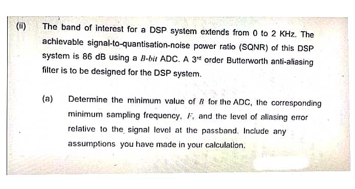 €
(ii)
The band of interest for a DSP system extends from 0 to 2 KHz. The
achievable signal-to-quantisation-noise power ratio (SQNR) of this DSP
system is 86 dB using a B-bit ADC. A 3rd order Butterworth anti-aliasing
filter is to be designed for the DSP system.
(a)
Determine the minimum value of B for the ADC, the corresponding
minimum sampling frequency, F, and the level of aliasing error
relative to the signal level at the passband. Include any
assumptions you have made in your calculation.