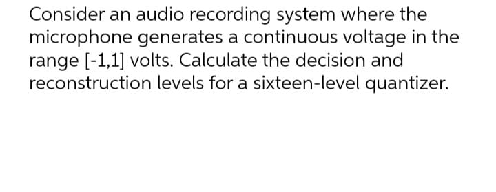 Consider an audio recording system where the
microphone generates a continuous voltage in the
range [-1,1] volts. Calculate the decision and
reconstruction levels for a sixteen-level quantizer.