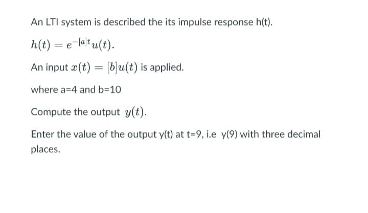 An LTI system is described the its impulse response h(t).
h(t) = e-latu(t).
An input x (t) = [b]u(t) is applied.
where a 4 and b=10
Compute the output y(t).
Enter the value of the output y(t) at t=9, i.e y(9) with three decimal
places.