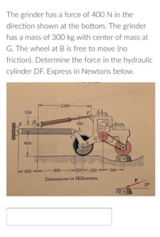 The grinder has a force of 400 N in the
direction shown at the bottom. The grinder
has a mass of 300 kg with center of mass at
G. The wheel at B is free to move (no
friction). Determine the force in the hydraulic
cylinder DF. Express in Newtons below.
E
150
600
-450
1300-
380
F
-900-
200-500-
Dimensions in Millimeters
500
A
WA
20⁰