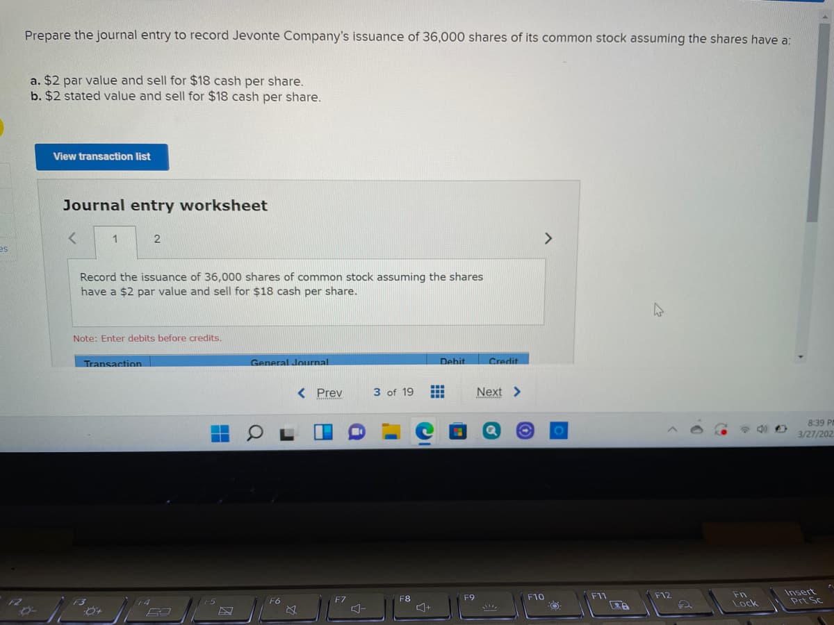 Prepare the journal entry to record Jevonte Company's issuance of 36,000 shares of its common stock assuming the shares have a:
a. $2 par value and sell for $18 cash per share.
b. $2 stated value and sell for $18 cash per share.
View transaction list
Journal entry worksheet
1
<>
es
Record the issuance of 36,000 shares of common stock assuming the shares
have a $2 par value and sell for $18 cash per share.
Note: Enter debits before credits.
Transaction
General Journal
Credit
Debit
< Prev
3 of 19
Next >
8:39 PM
3/27/202
Fn
Lock
Insert
Prt Sc
F7
F8
F9
F10
F11
F12
F6
