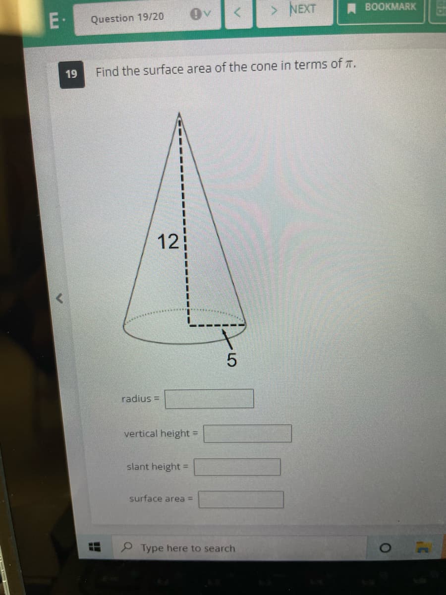 E
19
Question 19/20
Find the surface area of the cone in terms of TT.
12
radius=
vertical height=
slant height =
surface area =
LO
5
> NEXT
Type here to search
BOOKMARK
O
