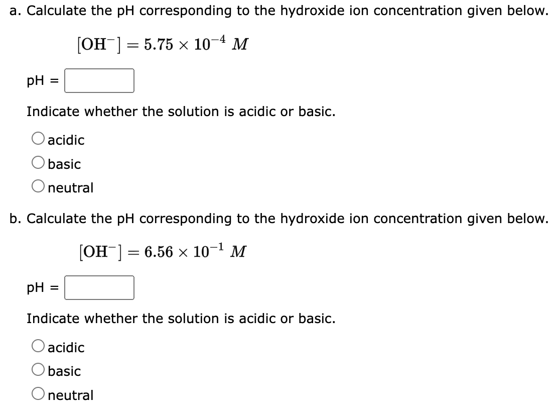 a. Calculate the pH corresponding to the hydroxide ion concentration given below.
[OH-] = 5.75 x 10-4 M
pH =
Indicate whether the solution is acidic or basic.
acidic
basic
O neutral
b. Calculate the pH corresponding to the hydroxide ion concentration given below.
[OH-] = 6.56 × 10-¹ M
pH
=
Indicate whether the solution is acidic or basic.
acidic
basic
O neutral