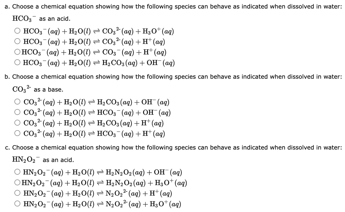 a. Choose a chemical equation showing how the following species can behave as indicated when dissolved in water:
HCO3 as an acid.
HCO3(aq) + H₂O(1) ⇒ CO3² (aq) + H3O+ (aq)
HCO3(aq) + H₂O(1) ⇒ CO3² (aq) + H+ (aq)
HCO3¯(aq) + H₂O(1) ⇒ CO3¯(aq) + H+ (aq)
HCO3(aq) + H₂O(1) ⇒ H₂CO3(aq) + OH¯(aq)
b. Choose a chemical equation showing how the following species can behave as indicated when dissolved in water:
2-
CO3²- as a base.
CO3²- (aq) + H₂O(1) ⇒ H₂CO3(aq) + OH¯ (aq)
2-
CO3²- (aq) + H₂O(1) ⇒ HCO3¯(aq) + OH¯(aq)
O CO32 (aq) + H₂O(1) H₂CO3(aq) + H+ (aq)
2-
CO3²- (aq) + H₂O(1) ⇒ HCO3¯(aq) + H+ (aq)
c. Choose a chemical equation showing how the following species can behave as indicated when dissolved in water:
HN₂O₂ as an acid.
HN₂O₂¯¯ (aq) + H₂O(1) ⇒ H₂N2O₂ (aq) + OH¯(aq)
HN₂O₂¯(aq) + H₂O(1) ⇒ H₂N2 O2 (aq) + H3O+ (aq)
HN₂O₂ (aq) + H₂O(1) ⇒ N₂O₂² (aq) + H+ (aq)
HN₂O₂¯(aq) + H₂O(1) ⇒ N₂O₂² (aq) + H3O+ (aq)
2-
2-