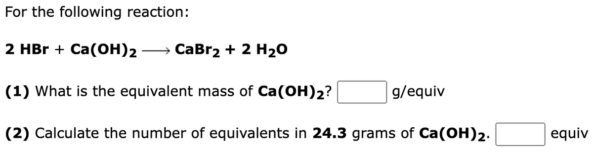 For the following reaction:
2 HBr + Ca(OH)2 → CaBr₂ + 2 H₂O
(1) What is the equivalent mass of Ca(OH)2?
(2) Calculate the number of equivalents in 24.3 grams of Ca(OH)2.
g/equiv
equiv