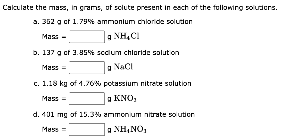 Calculate the mass, in grams,
a. 362 g of 1.79% ammonium chloride solution
g NH4Cl
b. 137 g of 3.85% sodium chloride solution
g NaCl
Mass=
Mass=
of solute present in each of the following solutions.
c. 1.18 kg of 4.76% potassium nitrate solution
g KNO3
d. 401 mg of 15.3% ammonium nitrate solution
g NH4NO3
Mass=
Mass=