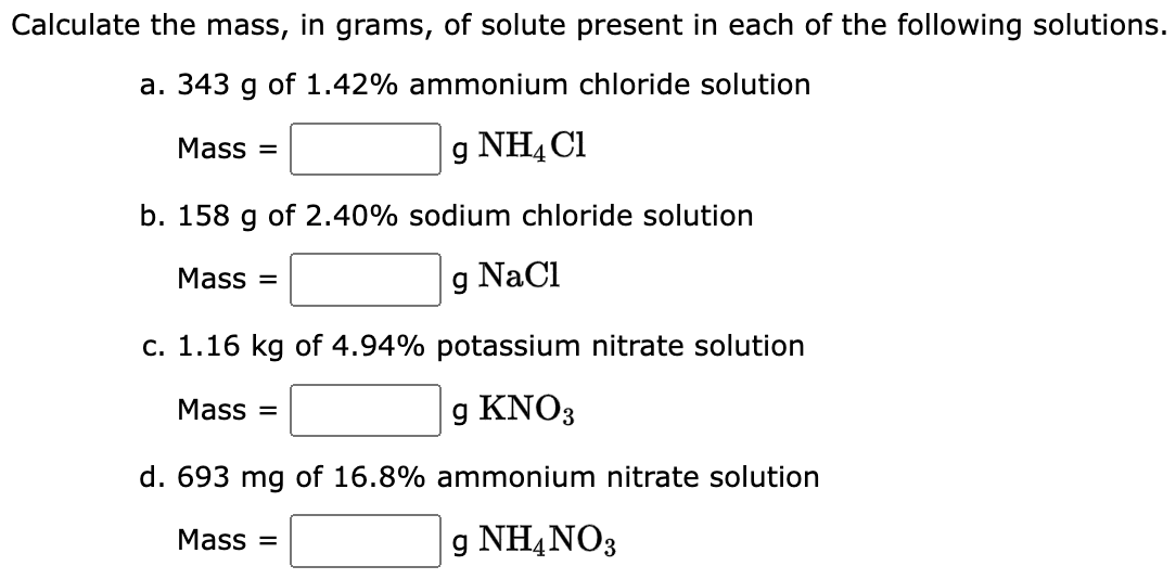 Calculate the mass, in grams, of solute present in each of the following solutions.
a. 343 g of 1.42% ammonium chloride solution
g NH4Cl
b. 158 g of 2.40% sodium chloride solution
g NaCl
Mass=
Mass=
c. 1.16 kg of 4.94% potassium nitrate solution
g KNO3
d. 693 mg of 16.8% ammonium nitrate solution
g NH4NO3
Mass=
Mass=