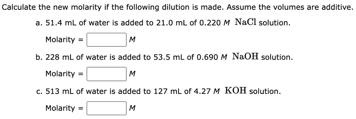 Calculate the new molarity if the following dilution is made. Assume the volumes are additive.
a. 51.4 mL of water is added to 21.0 mL of 0.220 M NaCl solution.
Molarity =
b. 228 mL of water is added to 53.5 mL of 0.690 M NaOH solution.
Molarity
c. 513 mL of water is added to 127 mL of 4.27 M KOH solution.
Molarity =
=
M
M
M