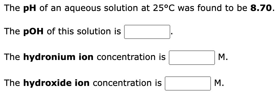 The pH of an aqueous solution at 25°C was found to be 8.70.
The pOH of this solution is
The hydronium ion concentration is
The hydroxide ion concentration is
M.
M.